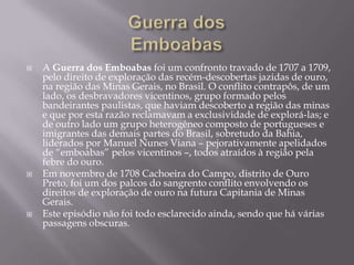 Guerra dos EmboabasA Guerra dos Emboabas foi um confronto travado de 1707 a 1709, pelo direito de exploração das recém-descobertas jazidas de ouro, na região das Minas Gerais, no Brasil. O conflito contrapôs, de um lado, os desbravadores vicentinos, grupo formado pelos bandeirantes paulistas, que haviam descoberto a região das minas e que por esta razão reclamavam a exclusividade de explorá-las; e de outro lado um grupo heterogêneo composto de portugueses e imigrantes das demais partes do Brasil, sobretudo da Bahia, liderados por Manuel Nunes Viana – pejorativamente apelidados de “emboabas” pelos vicentinos –, todos atraídos à região pela febre do ouro.Em novembro de 1708 Cachoeira do Campo, distrito de Ouro Preto, foi um dos palcos do sangrento conflito envolvendo os direitos de exploração de ouro na futura Capitania de Minas Gerais.Este episódio não foi todo esclarecido ainda, sendo que há várias passagens obscuras.