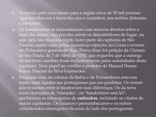 A corrida pelo ouro atraiu para a região cerca de 50 mil pessoas "que fervilhavam à beira dos rios e caminhos, nos sertões distantes e inóspitos".Os bandeirantes se denominaram com maiores direitos sobre o ouro das minas, seja por eles serem os descobridores do lugar, ou seja, pelo fato daquela região fazer parte da capitania de São Vicente, assim como pelas sucessivas rejeições da Coroa e reveses em Palmares e guerras de Açu. Prova disso foi petição da Câmara de São Paulo, de 7 de Abril de 1700, que requereu que a outorga do território aurífero fosse exclusivamente pelas autoridades desta capitania. Teve papel no conflito o protetor de Manuel Nunes Viana, Pascoal da Silva Guimarães.Enquanto isso, os colonos da Bahia e de Pernambuco estavam muito mais ligados aos portugueses que aos paulistas. Os nomes que trocaram entre si mostravam suas diferenças. Os da terra eram chamados de "nômades", ou "bandoleiros sem lei", apelidaram os estrangeiros de emboabas, incluindo os vindos de outras capitanias. Os baianos e pernambucanos e os outros considerados estrangeiros ficaram do lado dos portugueses.