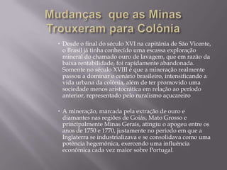 Mudanças  que as Minas Trouxeram para ColôniaDesde o final do século XVI na capitânia de São Vicente, o Brasil já tinha conhecido uma escassa exploração mineral do chamado ouro de lavagem, que em razão da baixa rentabilidade, foi rapidamente abandonada.Somente no século XVIII é que a mineração realmente passou a dominar o cenário brasileiro, intensificando a vida urbana da colônia, além de ter promovido uma sociedade menos aristocrática em relação ao período anterior, representado pelo ruralismo açucareiroA mineração, marcada pela extração de ouro e diamantes nas regiões de Goiás, Mato Grosso e principalmente Minas Gerais, atingiu o apogeu entre os anos de 1750 e 1770, justamente no período em que a Inglaterra se industrializava e se consolidava como uma potência hegemônica, exercendo uma influência econômica cada vez maior sobre Portugal.
