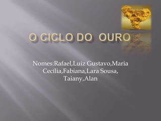 O ciclo do  ouro Nomes:Rafael,Luiz Gustavo,Maria Cecília,Fabiana,Lara Sousa, Taiany,Alan 