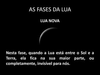 AS FASES DA LUA
                 LUA NOVA




Nesta fase, quando a Lua está entre o Sol e a
Terra, ela fica na sua maior parte, ou
completamente, invisível para nós.
 