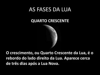 AS FASES DA LUA
             QUARTO CRESCENTE




O crescimento, ou Quarto Crescente da Lua, é o
rebordo do lado direito da Lua. Aparece cerca
de três dias após a Lua Nova.
 