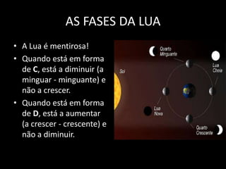 AS FASES DA LUA
• A Lua é mentirosa!
• Quando está em forma
  de C, está a diminuir (a
  minguar - minguante) e
  não a crescer.
• Quando está em forma
  de D, está a aumentar
  (a crescer - crescente) e
  não a diminuir.
 