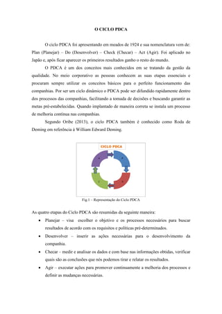 O CICLO PDCA
O ciclo PDCA foi apresentando em meados de 1924 e sua nomenclatura vem de:
Plan (Planejar) – Do (Desenvolver) – Check (Checar) – Act (Agir). Foi aplicado no
Japão e, após ficar aparecer os primeiros resultados ganho o resto do mundo.
O PDCA é um dos conceitos mais conhecidos em se tratando da gestão da
qualidade. No meio corporativo as pessoas conhecem as suas etapas essenciais e
procuram sempre utilizar os conceitos básicos para o perfeito funcionamento das
companhias. Por ser um ciclo dinâmico o PDCA pode ser difundido rapidamente dentro
dos processos das companhias, facilitando a tomada de decisões e buscando garantir as
metas pré-estabelecidas. Quando implantado de maneira correta se instala um processo
de melhoria contínua nas companhias.
Segundo Oribe (2013), o ciclo PDCA também é conhecido como Roda de
Deming em referência à William Edward Deming.
Fig.1 – Representação do Ciclo PDCA
As quatro etapas do Ciclo PDCA são resumidas da seguinte maneira:
 Planejar – visa escolher o objetivo e os processos necessários para buscar
resultados de acordo com os requisitos e políticas pré-determinados.
 Desenvolver – inserir as ações necessárias para o desenvolvimento da
companhia.
 Checar – medir e analisar os dados e com base nas informações obtidas, verificar
quais são as conclusões que nós podemos tirar e relatar os resultados.
 Agir – executar ações para promover continuamente a melhoria dos processos e
definir as mudanças necessárias.
 