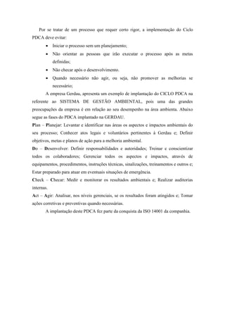 Por se tratar de um processo que requer certo rigor, a implementação do Ciclo
PDCA deve evitar:
 Iniciar o processo sem um planejamento;
 Não orientar as pessoas que irão executar o processo após as metas
definidas;
 Não checar após o desenvolvimento.
 Quando necessário não agir, ou seja, não promover as melhorias se
necessário;
A empresa Gerdau, apresenta um exemplo de implantação do CICLO PDCA na
referente ao SISTEMA DE GESTÃO AMBIENTAL, pois uma das grandes
preocupações da empresa é em relação ao seu desempenho na área ambienta. Abaixo
segue as fases do PDCA implantado na GERDAU.
Plan – Planejar: Levantar e identificar nas áreas os aspectos e impactos ambientais do
seu processo; Conhecer atos legais e voluntários pertinentes à Gerdau e; Definir
objetivos, metas e planos de ação para a melhoria ambiental.
Do – Desenvolver: Definir responsabilidades e autoridades; Treinar e conscientizar
todos os colaboradores; Gerenciar todos os aspectos e impactos, através de
equipamentos, procedimentos, instruções técnicas, sinalizações, treinamentos e outros e;
Estar preparado para atuar em eventuais situações de emergência.
Check – Checar: Medir e monitorar os resultados ambientais e; Realizar auditorias
internas.
Act – Agir: Analisar, nos níveis gerenciais, se os resultados foram atingidos e; Tomar
ações corretivas e preventivas quando necessárias.
A implantação deste PDCA fez parte da conquista da ISO 14001 da companhia.
 