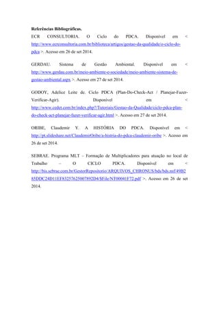 Referências Bibliográficas.
ECR CONSULTORIA. O Ciclo do PDCA. Disponível em <
http://www.ecrconsultoria.com.br/biblioteca/artigos/gestao-da-qualidade/o-ciclo-do-
pdca >. Acesso em 26 de set 2014.
GERDAU. Sistema de Gestão Ambiental. Disponível em <
http://www.gerdau.com.br/meio-ambiente-e-sociedade/meio-ambiente-sistema-de-
gestao-ambiental.aspx >. Acesso em 27 de set 2014.
GODOY, Adelice Leite de. Ciclo PDCA (Plan-Do-Check-Act / Planejar-Fazer-
Verificar-Agir). Disponível em <
http://www.cedet.com.br/index.php?/Tutoriais/Gestao-da-Qualidade/ciclo-pdca-plan-
do-check-act-planejar-fazer-verificar-agir.html >. Acesso em 27 de set 2014.
ORIBE, Claudemir Y. A HISTÓRIA DO PDCA. Disponível em <
http://pt.slideshare.net/ClaudemirOribe/a-histria-do-pdca-claudemir-oribe >. Acesso em
26 de set 2014.
SEBRAE. Programa MLT – Formação de Multiplicadores para atuação no local de
Trabalho – O CICLO PDCA. Disponível em <
http://bis.sebrae.com.br/GestorRepositorio/ARQUIVOS_CHRONUS/bds/bds.nsf/49B2
85DDC24D11EF83257625007892D4/$File/NT00041F72.pdf >. Acesso em 26 de set
2014.
 