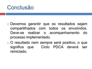 Conclusão
 Devemos garantir que os resultados sejam
compartilhados com todos os envolvidos.
Deve-se realizar o acompanhamento do
processo implementado.
 O resultado nem sempre será positivo, o que
significa que Ciclo PDCA deverá ser
reiniciado.
 