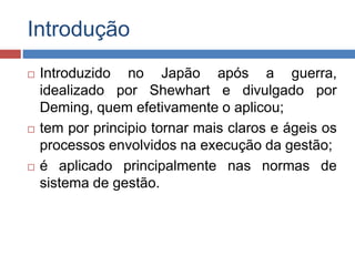 Introdução
 Introduzido no Japão após a guerra,
idealizado por Shewhart e divulgado por
Deming, quem efetivamente o aplicou;
 tem por principio tornar mais claros e ágeis os
processos envolvidos na execução da gestão;
 é aplicado principalmente nas normas de
sistema de gestão.
 