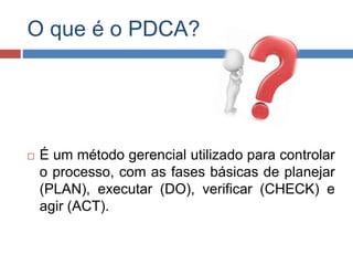 O que é o PDCA?
 É um método gerencial utilizado para controlar
o processo, com as fases básicas de planejar
(PLAN), executar (DO), verificar (CHECK) e
agir (ACT).
 