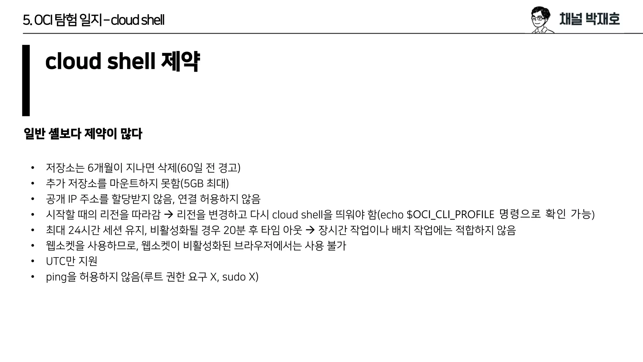 5.OCI탐험일지–cloudshell
cloud shell 제약
• 저장소는 6개월이 지나면 삭제(60일 전 경고)
• 추가 저장소를 마운트하지 못함(5GB 최대)
• 공개 IP 주소를 할당받지 않음, 연결 허용하지 않음
• 시작할 때의 리전을 따라감 → 리전을 변경하고 다시 cloud shell을 띄워야 함(echo $OCI_CLI_PROFILE 명령으로 확인 가능)
• 최대 24시간 세션 유지, 비활성화될 경우 20분 후 타임 아웃 → 장시간 작업이나 배치 작업에는 적합하지 않음
• 웹소켓을 사용하므로, 웹소켓이 비활성화된 브라우저에서는 사용 불가
• UTC만 지원
• ping을 허용하지 않음(루트 권한 요구 X, sudo X)
일반 셸보다 제약이 많다
 
