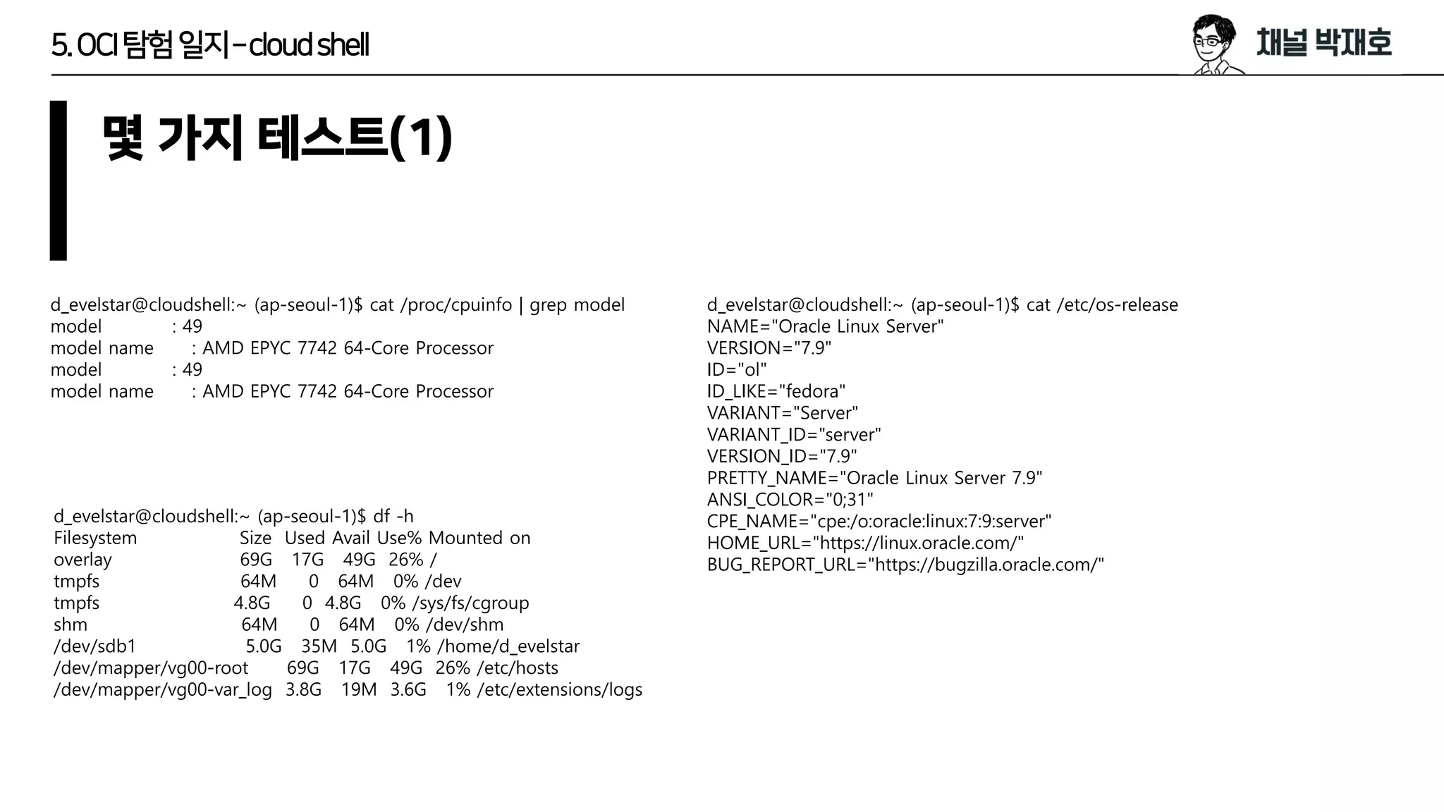 5.OCI탐험일지–cloudshell
몇 가지 테스트(1)
d_evelstar@cloudshell:~ (ap-seoul-1)$ cat /proc/cpuinfo | grep model
model : 49
model name : AMD EPYC 7742 64-Core Processor
model : 49
model name : AMD EPYC 7742 64-Core Processor
d_evelstar@cloudshell:~ (ap-seoul-1)$ cat /etc/os-release
NAME="Oracle Linux Server"
VERSION="7.9"
ID="ol"
ID_LIKE="fedora"
VARIANT="Server"
VARIANT_ID="server"
VERSION_ID="7.9"
PRETTY_NAME="Oracle Linux Server 7.9"
ANSI_COLOR="0;31"
CPE_NAME="cpe:/o:oracle:linux:7:9:server"
HOME_URL="https://linux.oracle.com/"
BUG_REPORT_URL="https://bugzilla.oracle.com/"
d_evelstar@cloudshell:~ (ap-seoul-1)$ df -h
Filesystem Size Used Avail Use% Mounted on
overlay 69G 17G 49G 26% /
tmpfs 64M 0 64M 0% /dev
tmpfs 4.8G 0 4.8G 0% /sys/fs/cgroup
shm 64M 0 64M 0% /dev/shm
/dev/sdb1 5.0G 35M 5.0G 1% /home/d_evelstar
/dev/mapper/vg00-root 69G 17G 49G 26% /etc/hosts
/dev/mapper/vg00-var_log 3.8G 19M 3.6G 1% /etc/extensions/logs
 
