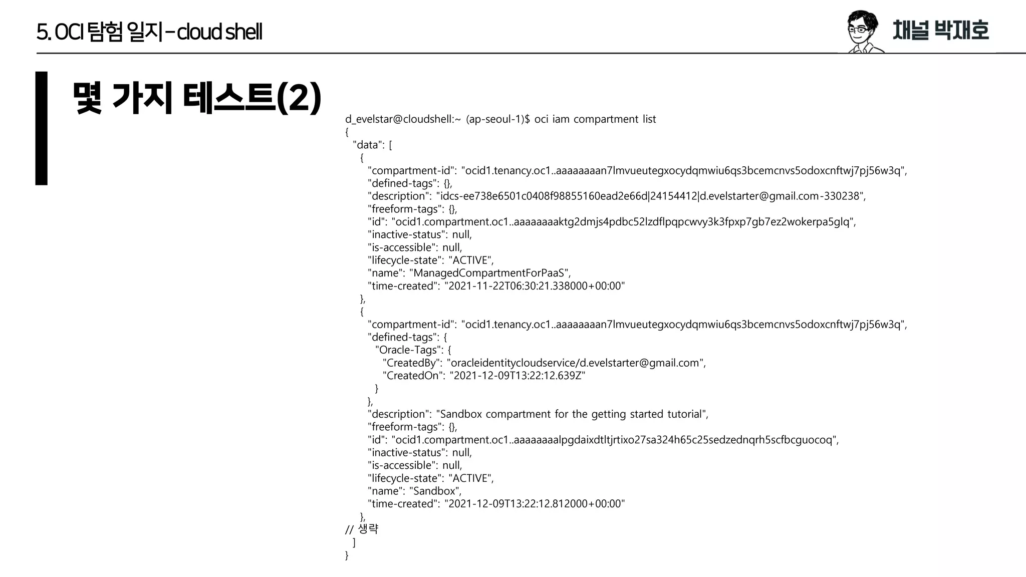 5.OCI탐험일지–cloudshell
몇 가지 테스트(2) d_evelstar@cloudshell:~ (ap-seoul-1)$ oci iam compartment list
{
"data": [
{
"compartment-id": "ocid1.tenancy.oc1..aaaaaaaan7lmvueutegxocydqmwiu6qs3bcemcnvs5odoxcnftwj7pj56w3q",
"defined-tags": {},
"description": "idcs-ee738e6501c0408f98855160ead2e66d|24154412|d.evelstarter@gmail.com-330238",
"freeform-tags": {},
"id": "ocid1.compartment.oc1..aaaaaaaaktg2dmjs4pdbc52lzdflpqpcwvy3k3fpxp7gb7ez2wokerpa5glq",
"inactive-status": null,
"is-accessible": null,
"lifecycle-state": "ACTIVE",
"name": "ManagedCompartmentForPaaS",
"time-created": "2021-11-22T06:30:21.338000+00:00"
},
{
"compartment-id": "ocid1.tenancy.oc1..aaaaaaaan7lmvueutegxocydqmwiu6qs3bcemcnvs5odoxcnftwj7pj56w3q",
"defined-tags": {
"Oracle-Tags": {
"CreatedBy": "oracleidentitycloudservice/d.evelstarter@gmail.com",
"CreatedOn": "2021-12-09T13:22:12.639Z"
}
},
"description": "Sandbox compartment for the getting started tutorial",
"freeform-tags": {},
"id": "ocid1.compartment.oc1..aaaaaaaalpgdaixdtltjrtixo27sa324h65c25sedzednqrh5scfbcguocoq",
"inactive-status": null,
"is-accessible": null,
"lifecycle-state": "ACTIVE",
"name": "Sandbox",
"time-created": "2021-12-09T13:22:12.812000+00:00"
},
// 생략
]
}
 