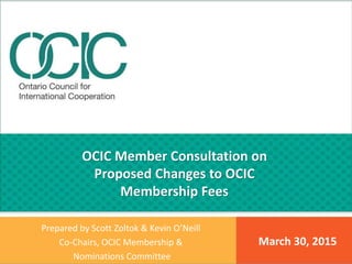 March 30, 2015
Prepared by Scott Zoltok & Kevin O’Neill
Co-Chairs, OCIC Membership &
Nominations Committee
OCIC Member Consultation on
Proposed Changes to OCIC
Membership Fees
 