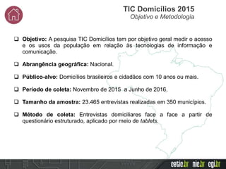  Objetivo: A pesquisa TIC Domicílios tem por objetivo geral medir o acesso
e os usos da população em relação às tecnologias de informação e
comunicação.
 Abrangência geográfica: Nacional.
 Público-alvo: Domicílios brasileiros e cidadãos com 10 anos ou mais.
 Período de coleta: Novembro de 2015 a Junho de 2016.
 Tamanho da amostra: 23.465 entrevistas realizadas em 350 municípios.
 Método de coleta: Entrevistas domiciliares face a face a partir de
questionário estruturado, aplicado por meio de tablets.
TIC Domicílios 2015
Objetivo e Metodologia
 
