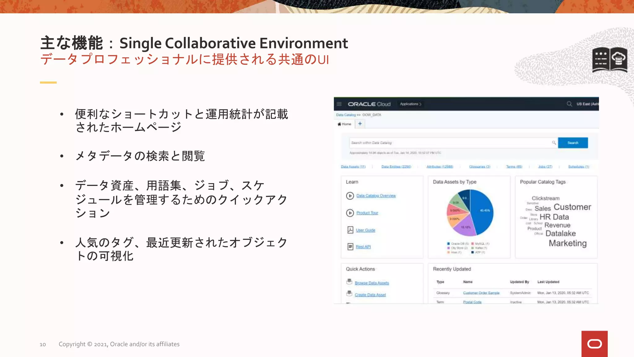 データプロフェッショナルに提供される共通のUI
主な機能：Single Collaborative Environment
• 便利なショートカットと運用統計が記載
されたホームページ
• メタデータの検索と閲覧
• データ資産、用語集、ジョブ、スケ
ジュールを管理するためのクイックアク
ション
• 人気のタグ、最近更新されたオブジェク
トの可視化
Copyright © 2021, Oracle and/or its affiliates
10
 