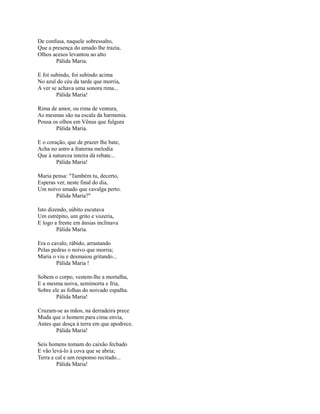 De confusa, naquele sobressalto,
Que a presença do amado lhe trazia,
Olhos acesos levantou ao alto
Pálida Maria.
E foi subindo, foi subindo acima
No azul do céu da tarde que morria,
A ver se achava uma sonora rima...
Pálida Maria!
Rima de amor, ou rima de ventura,
As mesmas são na escala da harmonia.
Pousa os olhos em Vênus que fulgura
Pálida Maria.
E o coração, que de prazer lhe bate,
Acha no astro a fraterna melodia
Que à natureza inteira dá rebate...
Pálida Maria!
Maria pensa: "Também tu, decerto,
Esperas ver, neste final do dia,
Um noivo amado que cavalga perto.
Pálida Maria?"
Isto dizendo, súbito escutava
Um estrépito, um grito e vozeria,
E logo a frente em ânsias inclinava
Pálida Maria.
Era o cavalo, rábido, arrastando
Pelas pedras o noivo que morria;
Maria o viu e desmaiou gritando...
Pálida Maria !
Sobem o corpo, vestem-lhe a mortalha,
E a mesma noiva, semimorta e fria,
Sobre ele as folhas do noivado espalha.
Pálida Maria!
Cruzam-se as mãos, na derradeira prece
Muda que o homem para cima envia,
Antes que desça à terra em que apodrece.
Pálida Maria!
Seis homens tomam do caixão fechado
E vão levá-lo à cova que se abria;
Terra e cal e um responso recitado...
Pálida Maria!

 
