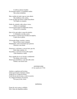 E enfim as páreas triunfais
De trezentas nações, e os parabéns unidos
Das coroas ocidentais.
Mas o melhor de tudo é que no rosto aberto
Das mulheres e dos varões,
Como em água que deixa o fundo descoberto
Via limpos os corações.
Então ele, estende a mão calosa e tosca,
Afeita a só carpintejar
Com um gesto pegou na fulgurante mosca,
Curioso de a examinar.
Quis vê-la, quis saber a causa do mistério.
E, fechando-a na mão, sorriu
De contente, ao pensar que ali tinha um império,
E para casa se partiu.
Alvoroçado chega, examina, e parece
Que se houve nessa ocupação
Miudamente, como um homem que quisesse
Dissecar a sua ilusão.
Dissecou-a, a tal ponto, e com tal arte, que ela,
Rota, baça, nojenta, vil,
Sucumbiu; e com isto esvaiu-se-lhe aquela
Visão fantástica e subtil.
Hoje, quando ele aí vai, de aloé e cardamomo
Na cabeça, com ar taful,
Dizem que ensandeceu, e que não sabe como
Perdeu a sua mosca azul.

ANTONIO JOSE
(21 de outubro de 1739)
Antônio, a sapiência da Escritura
Clama que há para a humana criatura
Tempo de rir e tempo de chorar,
Como há um sol no ocaso, e outro na aurora.
Tu, sangue de Efraim e de Issacar,
Pois que já riste, chora.

ESPINOSA
Gosto de ver-te, grave e solitário,
Sob o fumo de esquálida candeia,

 
