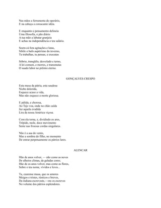 Nas mãos a ferramenta de operário,
E na cabeça a coruscante idéia.
E enquanto o pensamento delineia
Uma filosofia, o pão diário
A tua mão a labutar granjeia
E achas na independência o teu salário.
Soem cá fora agitações e lutas,
Sibile o bafo aspérrimo do inverno,
Tu trabalhas, tu pensas, e executas
Sóbrio, tranqüilo, desvelado e terno,
A lei comum, e morres, e transmutas
O suado labor no prêmio eterno.

GONÇALVES CRESPO
Esta musa da pátria, esta saudosa
Niobe dolorida,
Esquece acaso a vida,
Mas não esquece a morte gloriosa.
E pálida, e chorosa,
Ao Tejo voa, onde no chão caída
Jaz aquela evadida
Lira da nossa América viçosa.
Com ela torna, e, dividindo os ares,
Trépido, mole, doce movimento
Sente nas frouxas cordas singulares.
Não é a asa do vento,
Mas a sombra do filho, no momento
De entrar perpetuamente os pátrios lares.

ALENCAR
Hão de anos volver, — não como as neves
De alheios climas, de geladas cores;
Hão de os anos volver, mas como as flores,
Sobre o teu nome, vívidos e leves...
Tu, cearense musa, que os amores
Meigos e tristes, rústicos e breves,
Da indiana escreveste,—ora os escreves
No volume dos pátrios esplendores.

 