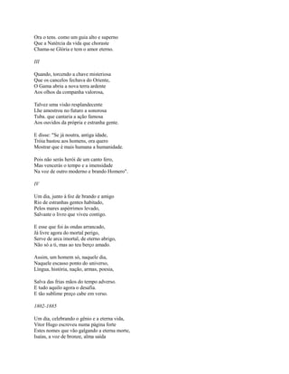 Ora o tens. como um guia alto e superno
Que a Natércia da vida que choraste
Chama-se Glória e tem o amor eterno.
III
Quando, torcendo a chave misteriosa
Que os cancelos fechava do Oriente,
O Gama abriu a nova terra ardente
Aos olhos da companha valorosa,
Talvez uma visão resplandecente
Lhe amostrou no futuro a sonorosa
Tuba. que cantaria a ação famosa
Aos ouvidos da própria e estranha gente.
E disse: "Se já noutra, antiga idade,
Tróia bastou aos homens, ora quero
Mostrar que é mais humana a humanidade.
Pois não serás herói de um canto fero,
Mas vencerás o tempo e a imensidade
Na voz de outro moderno e brando Homero".
IV
Um dia, junto à foz de brando e amigo
Rio de estranhas gentes habitado,
Pelos mares aspérrimos levado,
Salvaste o livro que viveu contigo.
E esse que foi às ondas arrancado,
Já livre agora do mortal perigo,
Serve de arca imortal, de eterno abrigo,
Não só a ti, mas ao teu berço amado.
Assim, um homem só, naquele dia,
Naquele escasso ponto do universo,
Língua, história, nação, armas, poesia,
Salva das frias mãos do tempo adverso.
E tudo aquilo agora o desafia.
E tão sublime preço cabe em verso.
1802-1885
Um dia, celebrando o gênio e a eterna vida,
Vitor Hugo escreveu numa página forte
Estes nomes que vão galgando a eterna morte,
Isaías, a voz de bronze, alma saída

 