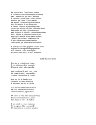 Da coxa de Davi; Ésquilo que a Orestes
E a Prometeu, que sofre as vinganças celestes
Deu a nota imortal que abala e persuade,
E transmite o terror, como excita a piedade.
Homero, que cantou a cólera potente
De Aquiles, e colheu as lágrimas troianas
Para glória maior da sua amada gente,
E com ele Virgílio e as graças virgilianas;
Juvenal que marcou com ferro em brasa o ombro
Dos tiranos, e o velho e grave florentino,
Que mergulha no abismo, e caminha no assombro,
Baixa humano ao inferno e regressa divino;
Logo após Calderón, e logo após Cervantes;
Voltaire, que mofava, e Rabelais que ria;
E, para coroar esses nomes vibrantes,
Shakespeare, que resume a universal poesia.
E agora que ele aí vai, galgando a eterna morte,
Pega a História da pena e na página forte,
Para continuar a série interrompida,
Escreve o nome dele, e dá-lhe a eterna vida.

JOSÉ DE ANCHIETA
Esse que as vestes ásperas cingia,
E a viva flor da ardente juventude
Dentro do peito a todos escondia;
Que em páginas de areia vasta e rude
Os versos escrevia e encomendava
A mente, como esforço de virtude;
Esse nos rios de Babel achava,
Jerusalém, os cantos primitivos,
E novamente aos ares os cantava.
Não procedia então como os cativos
De Sião, consumidos de saudade,
Velados de tristeza, e pensativos.
Os cantos de outro clima e de outra idade
Ensinava sorrindo às novas gentes
Pela língua do amor e da piedade.
E iam caindo os versos excelentes
No abençoado chão, e iam caindo
Do mesmo modo as místicas sementes.

 