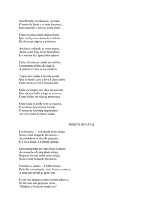 Nas florestas os pássaros, ouvindo
O nome de Jesus e os seus louvores,
Iam cantando o mesmo canto lindo.
Eram as notas como alheias flores
Que verdejam no meio de verduras
De diversas origens e primores.
Anchieta, soltando as vozes puras,
Achas outra Sião neste hemisfério,
E a mesma fé e igual amor apuras.
Certo, ferindo as cordas do saltério,
Unicamente contas divulgá-la
A palavra cristã e o seu mistério.
Trepar não cuidas a luzente escala
Que os heróis cabe e leva à clara esfera
Onde eterna se faz a humana fala.
Onde os tempos não são esta quimera
Que apenas brilha e logo se esvaece,
Como folhas de escassa primavera.
Onde nada se perde nem se esquece,
E no dorso dos séculos trazido
O nome de Anchieta resplandece
Ao vivo nome do Brasil unido.

SONETO DE NATAL
Um homem, — era aquela noite amiga,
Noite cristã, berço do Nazareno,—
Ao relembrar os dias de pequeno,
E a viva dança, e a lépida cantiga,
Quis transportar ao verso doce e ameno
As sensações da sua idade antiga,
Naquela mesma velha noite amiga,
Noite cristã, berço do Nazareno.
Escolheu o soneto... A folha branca
Pede-lhe a inspiração; mas, frouxa e manca.
A pena não acode ao gesto seu.
E, em vão lutando contra o metro adverso,
Só lhe saiu este pequeno verso:
"Mudaria o Natal ou mudei eu?"

 