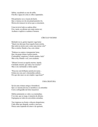 Súbito, sacudindo as asas de tufão,
Fita-lhe a água em cima os olhos espantados.
Pela primeira vez a víscera do herói,
Que a imensa ave do céu perpetuamente rói,
Deixou de renascer às raivas que a consomem.
Uma invisível mão as cadeias dilui;
Frio, inerte, ao abismo um corpo morto rui;
Acabara o suplício e acabara o homem.

CÍRCULO VICIOSO
Bailando no ar, gemia inquieto vaga-lume:
"Quem me dera que fosse aquela loura estrela,
Que arde no eterno azul, como uma eterna vela!"
Mas a estrela, fitando a lua, com ciúme:
"Pudesse eu copiar o transparente lume,
Que, da grega coluna à gótica janela,
Contemplou, suspirosa, a fronte amada e bela"
Mas a lua, fitando o sol, com azedume:
"Mísera! tivesse eu aquela enorme, àquela
Claridade imortal, que toda a luz resume!"
Mas o sol, inclinando a rútila capela:
"Pesa-me esta brilhante auréola de nume...
Enfara-me esta azul e desmedida umbela...
Por que não nasci eu um simples vaga-lume?"

UMA CRIATURA
Sei de uma criatura antiga e formidável,
Que a si mesma devora os membros e as entranhas
Com a sofreguidão da fome insaciável.
Habita juntamente os vales e as montanhas;
E no mar, que se rasga, à maneira de abismo,
Espreguiça-se toda em convulsões estranhas.
Traz impresso na fronte o obscuro despotismo;
Cada olhar que despede, acerbo e mavioso,
Parece uma expansão de amor e de egoísmo.

 