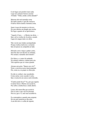 E ele fugiu sem proferir mais nada.
Logo um centauro furioso assoma
A bradar: "Onde, aonde a alma danada?"
Marema não terá tamanha soma
De reptis quanta vi que lhe ouriçava
O dorso inteiro desde a humana coma.
Junto à nuca do monstro se elevava
De asas abertas um dragão que enchia
De fogo a quanto ali se aproximava.
"Aquele é Caco, — o Mestre me dizia, —
Que, sob as rochas do Aventino, ousado
Lagos de sangue tanta vez abria.
Não vai de seus irmãos acompanhado
Porque roubou malicioso o armento
Que ali pascia na campanha ao lado.
Hércules com a maça e golpes cento,
Sem lhe doer um décimo ao nefando,
Pôs remate a tamanho atrevimento".
Ele falava, e o outro foi andando.
No entanto embaixo vinham para nós
Três espíritos que só vimos quando
Atroara este grito: "Quem sois vós?"
Nisto a conversa nossa interrompendo
Ele, como eu, no grupo os olhos pôs.
Eu não os conheci, mas sucedendo,
Como outras vezes suceder é certo,
Que o nome de um estava outro dizendo,
"Cianfa aonde ficou?" Eu, por que esperto
E atento fosse o Mestre em escutá-lo,
Pus sobre a minha boca o dedo aberto.
Leitor, não maravilha que aceitá-lo
Ora te custe o que vais ter presente
Pois eu, que o vi, mal ouso acreditá-lo.
Eu contemplava, quando uma serpente
De seis pés temerosa se lhe atira
A um dos três e o colhe de repente.

 