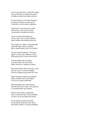 Com os pés do meio o ventre lhe cingira,
Com os da frente os braços lhe peava,
E ambas as faces lhe mordeu com ira.
Os outros dous às coxas lhe alongava,
E entre elas insinua a cauda que ia
Tocar-lhes os rins e dura os apertava.
A hera não se enrosca nem se enfia
Pela árvore, como a horrível fera
Ao pecador os membros envolvia.
Como se fossem derretida cera,
Um só vulto, uma cor iam tomando,
Quais tinham sido nenhum deles era.
Tal o papel, se o fogo o vai queimando,
Antes de negro estar, e já depois
Que o branco perde, fusco vai ficando.
Os outros dous bradavam: "Ora pois,
Agnel, ai triste, que mudança é essa?
Olha que já não és nem um nem dois!"
Faziam ambas uma só cabeça,
E na única face um rosto misto,
Onde eram dois, a aparecer começa
Dos quatro braços dous restavam, e isto,
Pernas, coxas e o mais ia mudado
Num tal composto que jamais foi visto.
Todo o primeiro aspecto era acabado;
Dous e nenhum era a cruel figura,
E tal se foi a passo demorado.
Qual cameleão, que variar procura
De sebe às horas em que o sol esquenta,
E correndo parece que fulgura,
Tal uma curta serpe se apresenta,
Para o ventre dos dous corre acendida,
Lívida e cor de um bago de pimenta.
E essa parte por onde foi nutrida
Tenra criança antes que à luz saísse,
Num deles morde, e cai toda estendida.

 