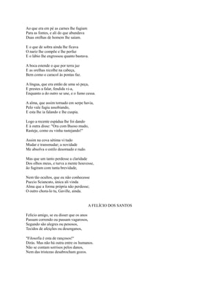 Ao que era em pé as carnes lhe fugiam
Para as fontes, e ali do que abundava
Duas orelhas de homem lhe saíam.
E o que de sobra ainda lhe ficava
O nariz lhe compõe e lhe perfaz
E o lábio lhe engrossou quanto bastava.
A boca estende o que por terra jaz
E as orelhas recolhe na cabeça,
Bem como o caracol às pontas faz.
A língua, que era então de uma só peça,
E prestes a falar, fendida vi-a,
Enquanto a do outro se une, e o fumo cessa.
A alma, que assim tornado em serpe havia,
Pelo vale fugiu assobiando,
E esta lhe ia falando e lhe cuspia.
Logo a recente espádua lhe foi dando
E à outra disse: "Ora com Buoso mudo,
Rasteje, como eu vinha rastejando!"
Assim na cova sétima vi tudo
Mudar e transmudar; a novidade
Me absolva o estilo desornado e rudo.
Mas que um tanto perdesse a claridade
Dos olhos meus, e turva a mente houvesse,
ão fugiram com tanta brevidade,
Nem tão ocultos, que eu não conhecesse
Puccio Sciancato, única ali vinda
Alma que a forma própria não perdesse;
O outro chora-lo tu, Gaville, ainda.

A FELÍCIO DOS SANTOS
Felício amigo, se eu disser que os anos
Passam correndo ou passam vagarosos,
Segundo são alegres ou penosos,
Tecidos de afeições ou desenganos,
"Filosofia é esta de rançosos!"
Dirás. Mas não há outra entre os humanos.
Não se contam sorrisos pelos danos,
Nem das tristezas desabrocham gozos.

 