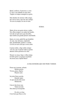 Banal, confesso. O precioso e o raro
É, seja o céu nublado ou seja claro,
Tragam os tempos amargura ou gosto,
Não desdizer do mesmo velho amigo,
Ser com os teus o que eles são contigo,
Ter um só coração, ter um só rosto.

MARIA
Maria, há no seu gesto airoso e nobre,
Nos olhos meigos e no andar tão brando,
Um não sei quê suave que descobre,
Que lembra um grande pássaro marchando.
Quero, às vezes, pedir-lhe que desdobre
As asas, mas não peço, reparando
Que, desdobradas, podem ir voando
Levá-la ao tecto azul que a terra cobre.
E penso então, e digo então comigo:
"Ao céu, que vê passar todas as gentes
Bastem outros primores de valia.
Pássaro ou moça, fique o olhar amigo,
O nobre gesto e as graças excelentes
Da nossa cara e lépida Maria".

A UMA SENHORA QUE ME PEDIU VERSOS
Pensa em ti mesma, acharás
Melhor poesia,
Viveza, graça, alegria,
Doçura e paz.
Se já dei flores um dia,
Quando rapaz,
As que ora dou têm assaz
Melancolia.
Uma só das horas tuas
Valem um mês
Das almas já ressequidas.
Os sóis e as luas
Creio bem que Deus os fez

 