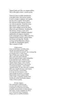 Vença Catulo ou Célio, ou vençam ambos,
Não se lhe opõe o dono: o aresto aceita.
Vistes já como as ondas tumultuosas,
Uma após outra, vêm morrer à praia,
E mal se rompe o espúmeo seio àquela,
Já esta corre e expira? Tal no peito
Da calorosa Lésbia nascem, morrem
As volúveis paixões. Vestal do crime,
Dos amores vigia a chama eterna,
Não a deixa apagar; pronto lhe lança
Óleo com que a alimente. Enrubescido
De ternura e desejo o rosto volve
Ao mancebo gentil. Baldado empenho!
Indiferente aos mágicos encantos,
Célio contempla a moça. Olhar mais frio,
Ninguém deitou jamais a graças tantas.
Ela insiste; ele foge-lhe. Vexada,
A moça inclina lânguida a cabeça...
Tu nada vês, desapegado esposo,
Mas o amante vê tudo.
Clódia arranca
Uma rosa da fronte, e as folhas deita
Na taça que enche generoso vinho.
"Célio, um brinde aos amores!", diz, e entrega-lha.
O cortejado moço os olhos lança,
Não à Clódia, que a taça lhe oferece
Mas a outra não menos afamada,
Dama de igual prosápia e iguais campanhas,
E taça igual lhe aceita. Afronta é esta
Que à moça faz subir o sangue às faces,
Aquele sangue antigo, e raro, e ilustre,
Que atravessou puríssimo e sem mescla
A corrente dos tempos... Uma Clódia!
Tamanha injúria! Ai, não! mais que a vaidade,
Mais que o orgulho de raça, o que te pesa,
O que te faz doer, viciosa dama,
É ver que um rival merece o zelo
Deste pimpão de amores e aventuras.
Pega na taça o néscio esposo e bebe,
Com o vinho, a vergonha. Sombra triste,
Sombra de ocultas e profundas mágoas,
Tolda a fronte ao poeta.
Os mais, alegres,
Vão ruminando a saborosa ceia;
Circula o dito equívoco e chistoso,
Comentam-se os decretos do senado,
O molho mais da moda, os versos últimos
De Catulo, os leões mandados de África
E as vitórias de César. O epigrama
Rasga a pele ao caudilho triunfante;

 