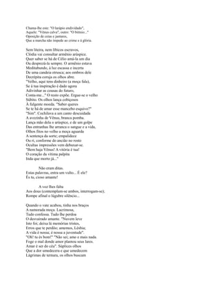 Chama-lhe este: "O larápio endividado",
Aquele: "Vênus calva", outro: "O bitínio..."
Oposição de ceias e jantares,
Que a marcha não impede ao crime e à glória.

Sem liteira, nem líbicos escravos,
Clódia vai consultar armênio arúspice.
Quer saber se há de Célio amá-la um dia
Ou desprezá-la sempre. O armênio estava
Meditabundo, à luz escassa e incerta
De uma candeia etrusca; aos ombros dele
Decrépita coruja os olhos abre.
"Velho, aqui tens dinheiro (a moça fala),
Se à tua inspiração é dado agora
Adivinhar as cousas do futuro,
Conta-me..." O resto expõe. Ergue-se o velho
Súbito. Os olhos lança cobiçosos
À fulgente moeda. "Saber queres
Se te há de amar esse mancebo esquivo?"
"Sim". Cochilava a um canto descuidada
A avezinha de Vênus, branca pomba.
Lança mão dela o arúspice, e de um golpe
Das entranhas lhe arranca o sangue e a vida,
Olhos fitos no velho a moça aguarda
A sentença da sorte; empalidece
Ou ri, conforme do ancião no rosto
Ocultas impressões vem debuxar-se.
"Bem haja Vênus! A vitória é tua!
O coração da vítima palpita
Inda que morto já..."
Não eram ditas.
Estas palavras, entra um vulto... É ele?
És tu, cioso amante!
A voz lhes falta
Aos dous (contemplam-se ambos, interrogam-se);
Rompe afinal o lúgubre silêncio...
Quando o vate acabou, tinha nos braços
A namorada moça. Lacrimosa,
Tudo confessa. Tudo lhe perdoa
O desvairado amante. "Nuvem leve
Isto foi; deixa lá memórias tristes,
Erros que te perdôo; amemos, Lésbia;
A vida é nossa; é nossa a juventude".
"Oh! tu és bom!" "Não sei; amo e mais nada.
Foge o mal donde amor plantou seus lares.
Amar é ser do céu". Súplices olhos
Que a dor umedecera e que umedecem
Lágrimas de ternura, os olhos buscam

 