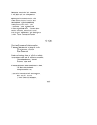 Do poeta; um sorriso lhes responde,
E um beijo sela esta aliança nova.
Quem jamais construiu sólida torre
Sobre a areia volúvel? Poucos dias
Decorreram; viçosas esperanças
Súbito renascidas, folha a folha,
Alastraram a terra. Ingrata e fria,
Lésbia esqueceu Catulo. Outro lhe pede
Prêmio à recente, abrasadora chama;
Faz-se agora importuno o que era esquivo.
Vitória é dela; o arúspice acertara.

NO ALTO
O poeta chegara ao alto da montanha,
E quando ia a descer a vertente do oeste,
Viu uma cousa estranha,
Uma figura má.
Então, volvendo o olhar ao subtil, ao celeste,
Ao gracioso Ariel, que de baixo o acompanha,
Num tom medroso e agreste
Pergunta o que será.
Como se perde no ar um som festivo e doce,
Ou bem como se fosse
Um pensamento vão,
Ariel se desfez sem lhe dar mais resposta.
Para descer a encosta
O outro estendeu-lhe a mão.
FIM

 