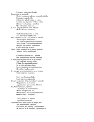 E o rumor triste, vago, brando
Das cortinas ia acordando
Dentro em meu coração um rumor não sabido,
Nunca por ele padecido.
Enfim., por aplacá-lo aqui no peito,
Levantei-me de pronto, e: "Com efeito,
(Disse) é visita amiga e retardada
Que bate a estas horas tais.
É visita que pede à minha porta entrada:
Há de ser isso e nada mais".
Minh'alma então sentiu-se forte;
Não mais vacilo e desta sorte
Falo: "Imploro de vós,— ou senhor ou senhora,
Me desculpeis tanta demora.
Mas como eu, precisando de descanso,
Já cochilava, e tão de manso e manso
Batestes, não fui logo, prestemente,
Certificar-me que aí estais".
Disse; a porta escancaro, acho a noite somente,
Somente a noite, e nada mais.
Com longo olhar escruto a sombra,
Que me amedronta, que me assombra,
E sonho o que nenhum mortal há já sonhado,
Mas o silêncio amplo e calado,
Calado fica; a quietação quieta;
Só tu, palavra única e dileta,
Lenora, tu, como um suspiro escasso,
Da minha triste boca sais;
E o eco, que te ouviu, murmurou-te no espaço;
Foi isso apenas, nada mais.
Entro coa alma incendiada.
Logo depois outra pancada
Soa um pouco mais forte; eu, voltando-me a ela:
"Seguramente, há na janela
Alguma cousa que sussurra. Abramos,
Eia, fora o temor, eia, vejamos
A explicação do caso misterioso
Dessas duas pancadas tais.
Devolvamos a paz ao coração medroso,
Obra do vento e nada mais".
Abro a janela, e de repente,
Vejo tumultuosamente
Um nobre corvo entrar, digno de antigos dias.
Não despendeu em cortesias
Um minuto, um instante. Tinha o aspecto
De um lord ou de uma lady. E pronto e reto,

 