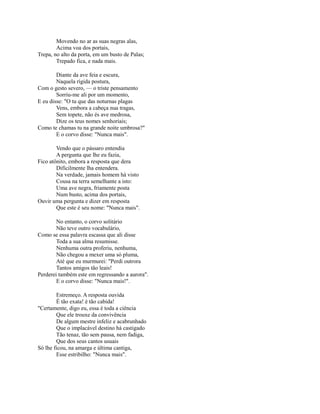 Movendo no ar as suas negras alas,
Acima voa dos portais,
Trepa, no alto da porta, em um busto de Palas;
Trepado fica, e nada mais.
Diante da ave feia e escura,
Naquela rígida postura,
Com o gesto severo, — o triste pensamento
Sorriu-me ali por um momento,
E eu disse: "O tu que das noturnas plagas
Vens, embora a cabeça nua tragas,
Sem topete, não és ave medrosa,
Dize os teus nomes senhoriais;
Como te chamas tu na grande noite umbrosa?"
E o corvo disse: "Nunca mais".
Vendo que o pássaro entendia
A pergunta que lhe eu fazia,
Fico atônito, embora a resposta que dera
Dificilmente lha entendera.
Na verdade, jamais homem há visto
Cousa na terra semelhante a isto:
Uma ave negra, friamente posta
Num busto, acima dos portais,
Ouvir uma pergunta e dizer em resposta
Que este é seu nome: "Nunca mais".
No entanto, o corvo solitário
Não teve outro vocabulário,
Como se essa palavra escassa que ali disse
Toda a sua alma resumisse.
Nenhuma outra proferiu, nenhuma,
Não chegou a mexer uma só pluma,
Até que eu murmurei: "Perdi outrora
Tantos amigos tão leais!
Perderei também este em regressando a aurora".
E o corvo disse: "Nunca mais!".
Estremeço. A resposta ouvida
É tão exata! é tão cabida!
"Certamente, digo eu, essa é toda a ciência
Que ele trouxe da convivência
De algum mestre infeliz e acabrunhado
Que o implacável destino há castigado
Tão tenaz, tão sem pausa, nem fadiga,
Que dos seus cantos usuais
Só lhe ficou, na amarga e última cantiga,
Esse estribilho: "Nunca mais".

 