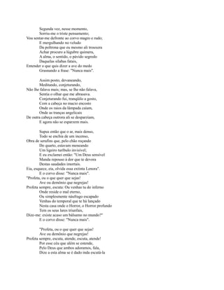 Segunda vez, nesse momento,
Sorriu-me o triste pensamento;
Vou sentar-me defronte ao corvo magro e rudo;
E mergulhando no veludo
Da poltrona que eu mesmo ali trouxera
Achar procuro a lúgubre quimera,
A alma, o sentido, o pávido segredo
Daquelas sílabas fatais,
Entender o que quis dizer a ave do medo
Grasnando a frase: "Nunca mais".
Assim posto, devaneando,
Meditando, conjeturando,
Não lhe falava mais; mas, se lhe não falava,
Sentia o olhar que me abrasava.
Conjeturando fui, tranqüilo a gosto,
Com a cabeça no macio encosto
Onde os raios da lâmpada caíam,
Onde as tranças angelicais
De outra cabeça outrora ali se desparziam,
E agora não se esparzem mais.
Supus então que o ar, mais denso,
Todo se enchia de um incenso,
Obra de serafins que, pelo chão roçando
Do quarto, estavam meneando
Um ligeiro turíbulo invisível;
E eu exclamei então: "Um Deus sensível
Manda repouso à dor que te devora
Destas saudades imortais.
Eia, esquece, eia, olvida essa extinta Lenora".
E o corvo disse: "Nunca mais".
"Profeta, ou o que quer que sejas!
Ave ou demônio que negrejas!
Profeta sempre, escuta: Ou venhas tu do inferno
Onde reside o mal eterno,
Ou simplesmente náufrago escapado
Venhas do temporal que te há lançado
Nesta casa onde o Horror, o Horror profundo
Tem os seus lares triunfais,
Dize-me: existe acaso um bálsamo no mundo?"
E o corvo disse: "Nunca mais".
"Profeta, ou o que quer que sejas!
Ave ou demônio que negrejas!
Profeta sempre, escuta, atende, escuta, atende!
Por esse céu que além se estende,
Pelo Deus que ambos adoramos, fala,
Dize a esta alma se é dado inda escutá-la

 