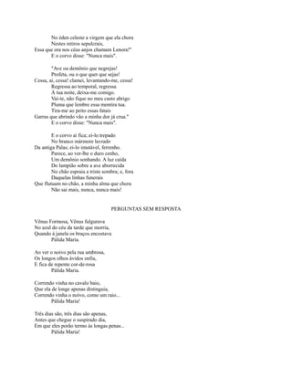 No éden celeste a virgem que ela chora
Nestes retiros sepulcrais,
Essa que ora nos céus anjos chamam Lenora!"
E o corvo disse: "Nunca mais".
"Ave ou demônio que negrejas!
Profeta, ou o que quer que sejas!
Cessa, ai, cessa! clamei, levantando-me, cessa!
Regressa ao temporal, regressa
À tua noite, deixa-me comigo.
Vai-te, não fique no meu casto abrigo
Pluma que lembre essa mentira tua.
Tira-me ao peito essas fatais
Garras que abrindo vão a minha dor já crua."
E o corvo disse: "Nunca mais".
E o corvo aí fica; ei-lo trepado
No branco mármore lavrado
Da antiga Palas; ei-lo imutável, ferrenho.
Parece, ao ver-lhe o duro cenho,
Um demônio sonhando. A luz caída
Do lampião sobre a ave aborrecida
No chão espraia a triste sombra; e, fora
Daquelas linhas funerais
Que flutuam no chão, a minha alma que chora
Não sai mais, nunca, nunca mais!

PERGUNTAS SEM RESPOSTA
Vênus Formosa, Vênus fulgurava
No azul do céu da tarde que morria,
Quando à janela os braços encostava
Pálida Maria.
Ao ver o noivo pela rua umbrosa,
Os longos olhos ávidos enfia,
E fica de repente cor-de-rosa
Pálida Maria.
Correndo vinha no cavalo baio,
Que ela de longe apenas distinguia,
Correndo vinha o noivo, como um raio...
Pálida Maria!
Três dias são, três dias são apenas,
Antes que chegue o suspirado dia,
Em que eles porão termo às longas penas...
Pálida Maria!

 