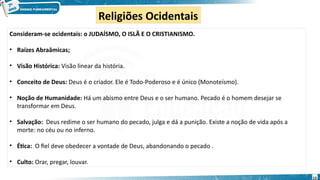 Religiões Ocidentais
Consideram-se ocidentais: o JUDAÍSMO, O ISLÃ E O CRISTIANISMO.
• Raízes Abraâmicas;
• Visão Histórica: Visão linear da história.
• Conceito de Deus: Deus é o criador. Ele é Todo-Poderoso e é único (Monoteísmo).
• Noção de Humanidade: Há um abismo entre Deus e o ser humano. Pecado é o homem desejar se
transformar em Deus.
• Salvação: Deus redime o ser humano do pecado, julga e dá a punição. Existe a noção de vida após a
morte: no céu ou no inferno.
• Ética: O fiel deve obedecer a vontade de Deus, abandonando o pecado .
• Culto: Orar, pregar, louvar.
13
 