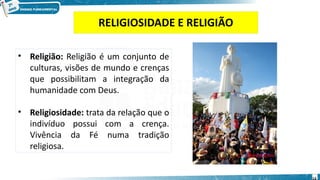 RELIGIOSIDADE E RELIGIÃO
14
• Religião: Religião é um conjunto de
culturas, visões de mundo e crenças
que possibilitam a integração da
humanidade com Deus.
• Religiosidade: trata da relação que o
indivíduo possui com a crença.
Vivência da Fé numa tradição
religiosa.
 