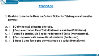ATIVIDADE
1. Qual é o conceito de Deus na Cultura Ocidental? (Marque a alternativa
correta)
A. ( ) O divino está presente em tudo.
B. ( ) Deus é o criador. Ele é Todo-Poderoso e é único (Politeísmo).
C. ( ) Deus é o criador. Ele é Todo-Poderoso e é único (Monoteísmo).
D. ( ) Deus se manifesta em muitas divindades (Politeísmo).
E. ( ) Deus é uma força que permeia tudo e a todos (Panteísmo).
15
 