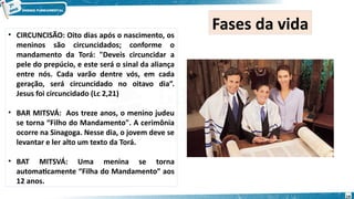 • CIRCUNCISÃO: Oito dias após o nascimento, os
meninos são circuncidados; conforme o
mandamento da Torá: "Deveis circuncidar a
pele do prepúcio, e este será o sinal da aliança
entre nós. Cada varão dentre vós, em cada
geração, será circuncidado no oitavo dia”.
Jesus foi circuncidado (Lc 2,21)
• BAR MITSVÁ: Aos treze anos, o menino judeu
se torna “Filho do Mandamento". A cerimônia
ocorre na Sinagoga. Nesse dia, o jovem deve se
levantar e ler alto um texto da Torá.
• BAT MITSVÁ: Uma menina se torna
automaticamente “Filha do Mandamento” aos
12 anos.
Fases da vida
19
 