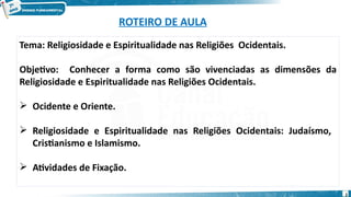ROTEIRO DE AULA
Tema: Religiosidade e Espiritualidade nas Religiões Ocidentais.
Objetivo: Conhecer a forma como são vivenciadas as dimensões da
Religiosidade e Espiritualidade nas Religiões Ocidentais.
 Ocidente e Oriente.
 Religiosidade e Espiritualidade nas Religiões Ocidentais: Judaísmo,
Cristianismo e Islamismo.
 Atividades de Fixação.
2
 