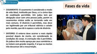 • CASAMENTO: O casamento é considerado o modo
de vida ideal, instituído por Deus, e é o único tipo
de coabitação permitido. Um judeu tem por
obrigação casar com uma pessoa judia, porém os
casamentos mistos estão se tornando cada vez
mais comuns. O divórcio é permitido, mas deve
ser legitimado por um tribunal rabínico e selado
pelo marido, que dá à esposa a carta de divórcio.
• ENTERRO: O enterro deve ocorrer o mais rápido
possível depois da morte, em consideração às
condições do corpo. A cremação não é permitida.
Os judeus têm muito apreço por seus cemitérios e
os tratam com grande respeito. É aí que os mortos
irão descansar até a ressurreição.
Fases da vida
20
 