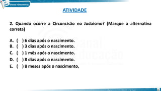 ATIVIDADE
2. Quando ocorre a Circuncisão no Judaísmo? (Marque a alternativa
correta)
A. ( ) 6 dias após o nascimento.
B. ( ) 3 dias após o nascimento.
C. ( ) 1 mês após o nascimento.
D. ( ) 8 dias após o nascimento.
E. ( ) 8 meses após o nascimento,
21
 