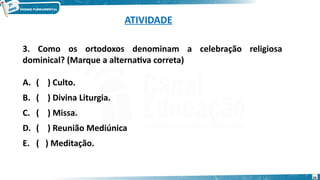 ATIVIDADE
3. Como os ortodoxos denominam a celebração religiosa
dominical? (Marque a alternativa correta)
A. ( ) Culto.
B. ( ) Divina Liturgia.
C. ( ) Missa.
D. ( ) Reunião Mediúnica
E. ( ) Meditação.
:
25
 