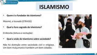 • Quem é o fundador do islamismo?
Maomé, o louvado (578-632)
• Qual o livro sagrado do islamismo?
O Alcorão (leitura e recitação)
• Qual a visão do Islamismo sobre sociedade?
Não há distinção entre sociedade civil e religiosa.
Um bom mulçumano é também um bom cidadão.
ISLAMISMO
27
 