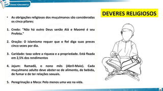 • As obrigações religiosas dos muçulmanos são consideradas
os cinco pilares:
1. Credo: "Não há outro Deus senão Alá e Maomé é seu
Profeta."
2. Oração: O islamismo requer que o fiel diga suas preces
cinco vezes por dia.
3. Caridade: taxa sobre a riqueza e a propriedade. Está fixada
em 2,5% dos rendimentos
4. Jejum: Ramadã, o nono mês (Abril-Maio). Cada
muçulmano adulto deve abster-se de alimento, de bebida,
de fumar e de ter relações sexuais.
5. Peregrinação a Meca: Pelo menos uma vez na vida.
DEVERES RELIGIOSOS
28
 