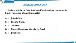 ATIVIDADE PARA CASA
1. Qual é a religião de “Matriz Oriental” mais antiga e numerosa do
Brasil? (Marque a alternativa correta)
A. ( ) Hinduísmo.
B. ( ) Seicho-No-Ie.
C. ( ) Fé Baha’i
D. ( ) Igreja Messiânica Mundial do Brasil.
E. ( ) Budismo.
3
 