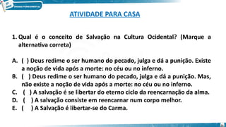 1. Qual é o conceito de Salvação na Cultura Ocidental? (Marque a
alternativa correta)
A. ( ) Deus redime o ser humano do pecado, julga e dá a punição. Existe
a noção de vida após a morte: no céu ou no inferno.
B. ( ) Deus redime o ser humano do pecado, julga e dá a punição. Mas,
não existe a noção de vida após a morte: no céu ou no inferno.
C. ( ) A salvação é se libertar do eterno ciclo da reencarnação da alma.
D. ( ) A salvação consiste em reencarnar num corpo melhor.
E. ( ) A Salvação é libertar-se do Carma.
31
ATIVIDADE PARA CASA
 