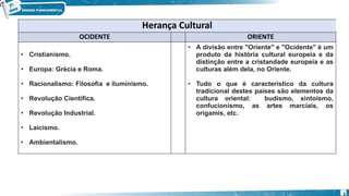 Herança Cultural
OCIDENTE ORIENTE
• Cristianismo.
• Europa: Grécia e Roma.
• Racionalismo: Filosofia e iluminismo.
• Revolução Científica.
• Revolução Industrial.
• Laicismo.
• Ambientalismo.
• A divisão entre "Oriente" e "Ocidente" é um
produto da história cultural europeia e da
distinção entre a cristandade europeia e as
culturas além dela, no Oriente.
• Tudo o que é característico da cultura
tradicional destes países são elementos da
cultura oriental: budismo, xintoísmo,
confucionismo, as artes marciais, os
origamis, etc.
5
 